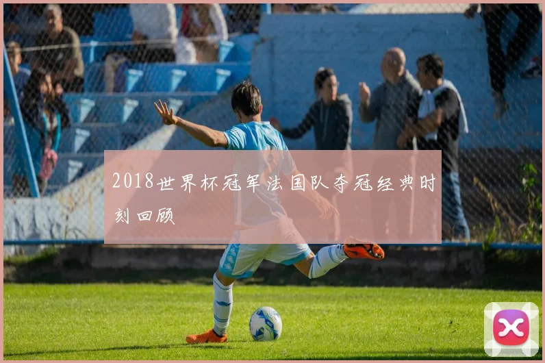2018世界杯冠军法国队夺冠经典时刻回顾