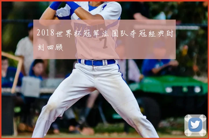 2018世界杯冠军法国队夺冠经典时刻回顾
